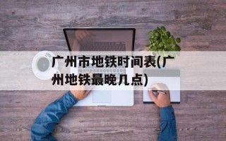 广州市地铁时间表(广州地铁最晚几点)