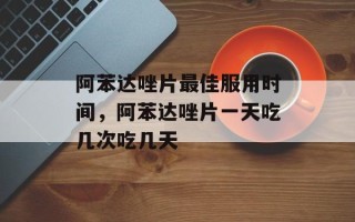 阿苯达唑片最佳服用时间，阿苯达唑片一天吃几次吃几天