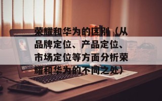 荣耀和华为的区别（从品牌定位、产品定位、市场定位等方面分析荣耀和华为的不同之处）