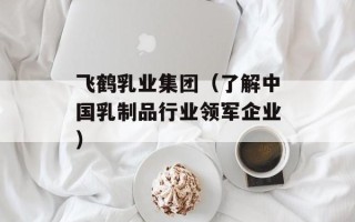 飞鹤乳业集团（了解中国乳制品行业领军企业）
