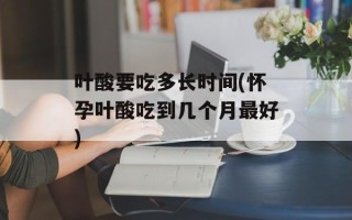 叶酸要吃多长时间(怀孕叶酸吃到几个月最好)