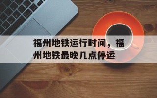 福州地铁运行时间，福州地铁最晚几点停运