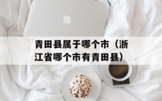 青田县属于哪个市（浙江省哪个市有青田县）