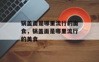 锅盖面是哪里流行的面食，锅盖面是哪里流行的美食