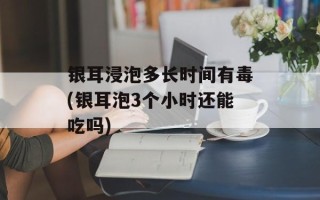 银耳浸泡多长时间有毒(银耳泡3个小时还能吃吗)