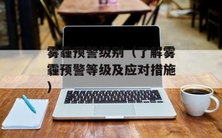 雾霾预警级别（了解雾霾预警等级及应对措施）