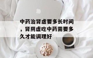中药治肾虚要多长时间，肾阴虚吃中药需要多久才能调理好