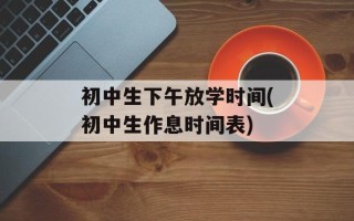 初中生下午放学时间(初中生作息时间表)