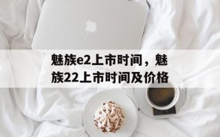 魅族e2上市时间，魅族22上市时间及价格