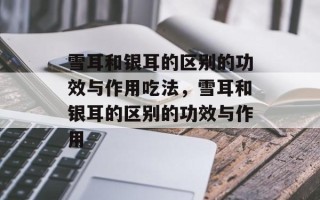 雪耳和银耳的区别的功效与作用吃法，雪耳和银耳的区别的功效与作用