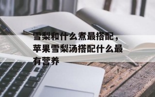 雪梨和什么煮最搭配，苹果雪梨汤搭配什么最有营养