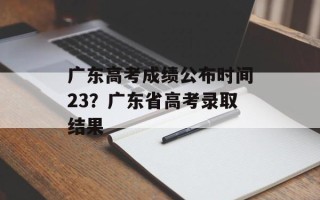 广东高考成绩公布时间23？广东省高考录取结果