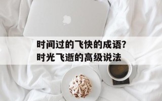 时间过的飞快的成语？时光飞逝的高级说法