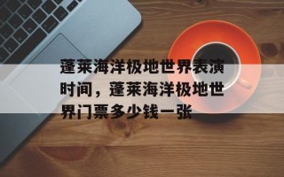 蓬莱海洋极地世界表演时间，蓬莱海洋极地世界门票多少钱一张