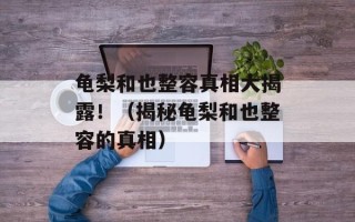 龟梨和也整容真相大揭露！（揭秘龟梨和也整容的真相）
