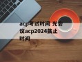 acp考试时间 光会议acp2024截止时间