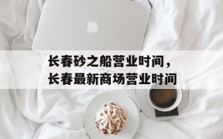 长春砂之船营业时间，长春最新商场营业时间