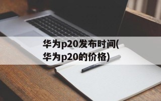 华为p20发布时间(华为p20的价格)