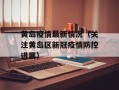 黄岛疫情最新情况（关注黄岛区新冠疫情防控进展）