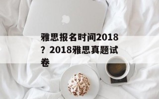 雅思报名时间2018？2018雅思真题试卷