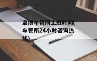 淄博车管所上班时间(车管所24小时咨询 *** )