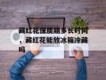 藏红花保质期多长时间，藏红花能放冰箱冷藏吗