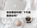 体检最佳时间？下午能做体检吗？