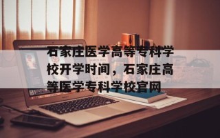 石家庄医学高等专科学校开学时间，石家庄高等医学专科学校官网
