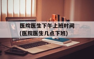 医院医生下午上班时间(医院医生几点下班)