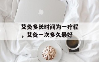 艾灸多长时间为一疗程，艾灸一次多久最好