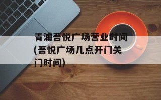 青浦吾悦广场营业时间(吾悦广场几点开门关门时间)