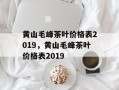 黄山毛峰茶叶价格表2019，黄山毛峰茶叶价格表2019