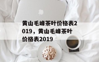 黄山毛峰茶叶价格表2019，黄山毛峰茶叶价格表2019