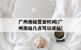 广州南站营业时间(广州南站几点可以进站)