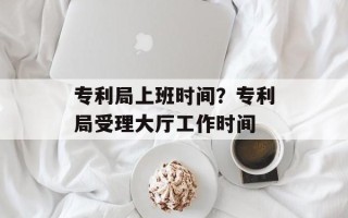 专利局上班时间？专利局受理大厅工作时间