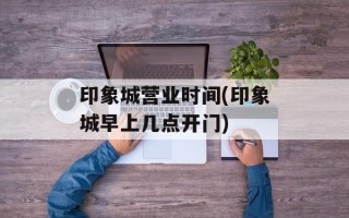 印象城营业时间(印象城早上几点开门)