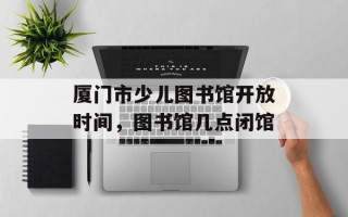 厦门市少儿图书馆开放时间，图书馆几点闭馆
