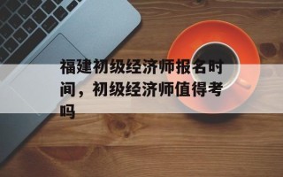 福建初级经济师报名时间，初级经济师值得考吗