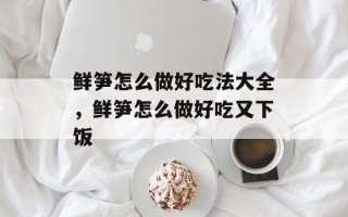 鲜笋怎么做好吃法大全，鲜笋怎么做好吃又下饭