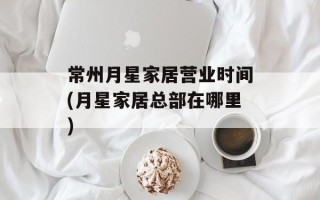 常州月星家居营业时间(月星家居总部在哪里)