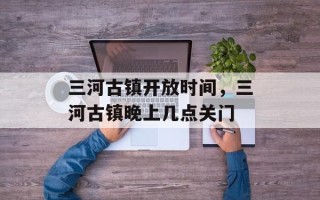 三河古镇开放时间，三河古镇晚上几点关门