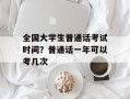 全国大学生普通话考试时间？普通话一年可以考几次