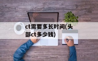 ct需要多长时间(头部ct多少钱)
