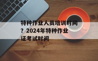 特种作业人员培训时间？2024年特种作业证考试时间