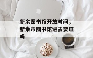 新余图书馆开放时间，新余市图书馆进去要证吗