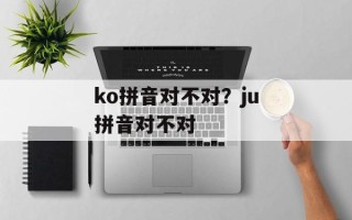 ko拼音对不对？ju拼音对不对