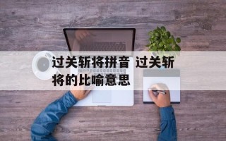 过关斩将拼音 过关斩将的比喻意思