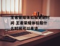 王者荣耀体验服更新时间 王者荣耀体验服什么时候可以申请