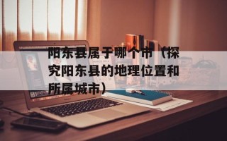 阳东县属于哪个市（探究阳东县的地理位置和所属城市）