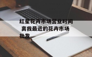 红星花卉市场营业时间 离我最近的花卉市场批发